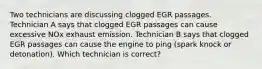 Two technicians are discussing clogged EGR passages. Technician A says that clogged EGR passages can cause excessive NOx exhaust emission. Technician B says that clogged EGR passages can cause the engine to ping (spark knock or detonation). Which technician is correct?