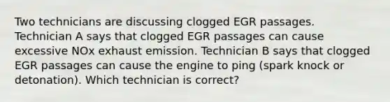 Two technicians are discussing clogged EGR passages. Technician A says that clogged EGR passages can cause excessive NOx exhaust emission. Technician B says that clogged EGR passages can cause the engine to ping (spark knock or detonation). Which technician is correct?