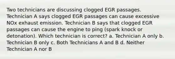 Two technicians are discussing clogged EGR passages. Technician A says clogged EGR passages can cause excessive NOx exhaust emission. Technician B says that clogged EGR passages can cause the engine to ping (spark knock or detonation). Which technician is correct? a. Technician A only b. Technician B only c. Both Technicians A and B d. Neither Technician A nor B