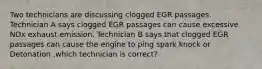 Two technicians are discussing clogged EGR passages. Technician A says clogged EGR passages can cause excessive NOx exhaust emission. Technician B says that clogged EGR passages can cause the engine to ping spark knock or Detonation ,which technician is correct?