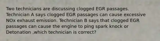 Two technicians are discussing clogged EGR passages. Technician A says clogged EGR passages can cause excessive NOx exhaust emission. Technician B says that clogged EGR passages can cause the engine to ping spark knock or Detonation ,which technician is correct?