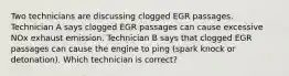 Two technicians are discussing clogged EGR passages. Technician A says clogged EGR passages can cause excessive NOx exhaust emission. Technician B says that clogged EGR passages can cause the engine to ping (spark knock or detonation). Which technician is correct?