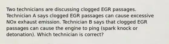 Two technicians are discussing clogged EGR passages. Technician A says clogged EGR passages can cause excessive NOx exhaust emission. Technician B says that clogged EGR passages can cause the engine to ping (spark knock or detonation). Which technician is correct?