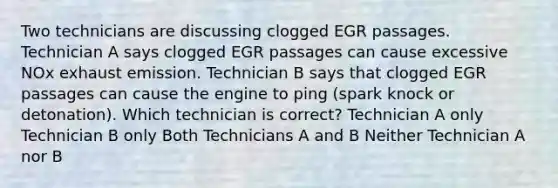 Two technicians are discussing clogged EGR passages. Technician A says clogged EGR passages can cause excessive NOx exhaust emission. Technician B says that clogged EGR passages can cause the engine to ping (spark knock or detonation). Which technician is correct? Technician A only Technician B only Both Technicians A and B Neither Technician A nor B