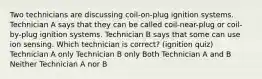 Two technicians are discussing coil-on-plug ignition systems. Technician A says that they can be called coil-near-plug or coil-by-plug ignition systems. Technician B says that some can use ion sensing. Which technician is correct? (ignition quiz) Technician A only Technician B only Both Technician A and B Neither Technician A nor B