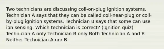 Two technicians are discussing coil-on-plug ignition systems. Technician A says that they can be called coil-near-plug or coil-by-plug ignition systems. Technician B says that some can use ion sensing. Which technician is correct? (ignition quiz) Technician A only Technician B only Both Technician A and B Neither Technician A nor B