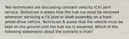 Two technicians are discussing constant velocity​ (CV) joint service. Technician A states that the hub nut must be removed whenever servicing a CV joint or shaft assembly on a​ front-wheel-drive vehicle. Technician B states that the vehicle must be kept on the ground until the hub nut is loosened. Which of the following statements about the scenario is​ true?