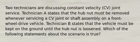 Two technicians are discussing constant velocity​ (CV) joint service. Technician A states that the hub nut must be removed whenever servicing a CV joint or shaft assembly on a​ front-wheel-drive vehicle. Technician B states that the vehicle must be kept on the ground until the hub nut is loosened. Which of the following statements about the scenario is​ true?