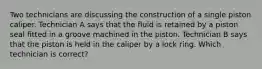 Two technicians are discussing the construction of a single piston caliper. Technician A says that the fluid is retained by a piston seal fitted in a groove machined in the piston. Technician B says that the piston is held in the caliper by a lock ring. Which technician is correct?