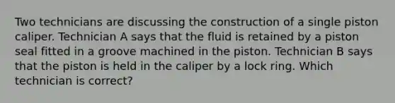 Two technicians are discussing the construction of a single piston caliper. Technician A says that the fluid is retained by a piston seal fitted in a groove machined in the piston. Technician B says that the piston is held in the caliper by a lock ring. Which technician is correct?