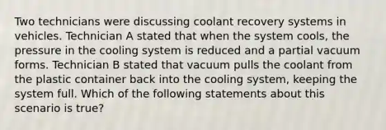 Two technicians were discussing coolant recovery systems in vehicles. Technician A stated that when the system​ cools, the pressure in the cooling system is reduced and a partial vacuum forms. Technician B stated that vacuum pulls the coolant from the plastic container back into the cooling​ system, keeping the system full. Which of the following statements about this scenario is​ true?