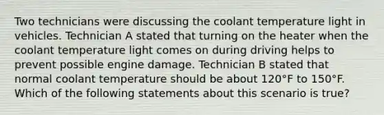 Two technicians were discussing the coolant temperature light in vehicles. Technician A stated that turning on the heater when the coolant temperature light comes on during driving helps to prevent possible engine damage. Technician B stated that normal coolant temperature should be about​ 120°F to​ 150°F. Which of the following statements about this scenario is​ true?