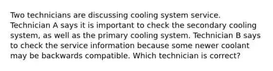 Two technicians are discussing cooling system service. Technician A says it is important to check the secondary cooling system, as well as the primary cooling system. Technician B says to check the service information because some newer coolant may be backwards compatible. Which technician is correct?