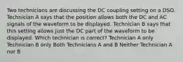 Two technicians are discussing the DC coupling setting on a DSO. Technician A says that the position allows both the DC and AC signals of the waveform to be displayed. Technician B says that this setting allows just the DC part of the waveform to be displayed. Which technician is correct? Technician A only Technician B only Both Technicians A and B Neither Technician A nor B