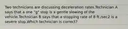 Two technicians are discussing deceleration rates.Technician A says that a one "g" stop is a gentle slowing of the vehicle.Technician B says that a stopping rate of 8 ft./sec2 is a severe stop.Which technician is correct?