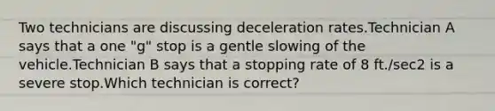 Two technicians are discussing deceleration rates.Technician A says that a one "g" stop is a gentle slowing of the vehicle.Technician B says that a stopping rate of 8 ft./sec2 is a severe stop.Which technician is correct?