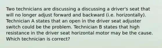 Two technicians are discussing a discussing a driver's seat that will no longer adjust forward and backward (i.e. horizontally). Technician A states that an open in the driver seat adjuster switch could be the problem. Technician B states that high resistance in the driver seat horizontal motor may be the cause. Which technician is correct?