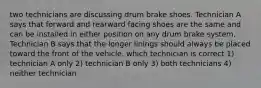 two technicians are discussing drum brake shoes. Technician A says that forward and rearward facing shoes are the same and can be installed in either position on any drum brake system. Technician B says that the longer linings should always be placed toward the front of the vehicle. which technician is correct 1) technician A only 2) technician B only 3) both technicians 4) neither technician