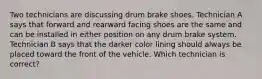 Two technicians are discussing drum brake shoes. Technician A says that forward and rearward facing shoes are the same and can be installed in either position on any drum brake system. Technician B says that the darker color lining should always be placed toward the front of the vehicle. Which technician is correct?