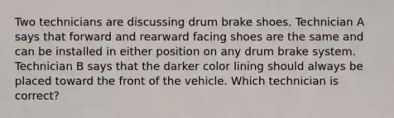 Two technicians are discussing drum brake shoes. Technician A says that forward and rearward facing shoes are the same and can be installed in either position on any drum brake system. Technician B says that the darker color lining should always be placed toward the front of the vehicle. Which technician is correct?