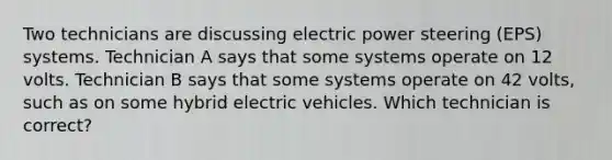 Two technicians are discussing electric power steering (EPS) systems. Technician A says that some systems operate on 12 volts. Technician B says that some systems operate on 42 volts, such as on some hybrid electric vehicles. Which technician is correct?