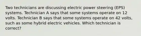 Two technicians are discussing electric power steering (EPS) systems. Technician A says that some systems operate on 12 volts. Technician B says that some systems operate on 42 volts, such as some hybrid electric vehicles. Which technician is correct?