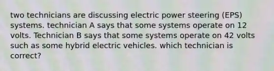 two technicians are discussing electric power steering (EPS) systems. technician A says that some systems operate on 12 volts. Technician B says that some systems operate on 42 volts such as some hybrid electric vehicles. which technician is correct?