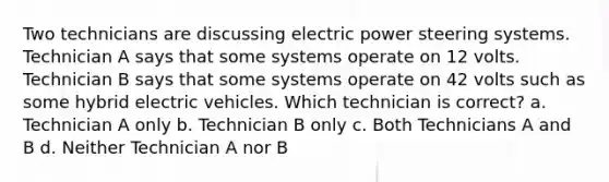 Two technicians are discussing electric power steering systems. Technician A says that some systems operate on 12 volts. Technician B says that some systems operate on 42 volts such as some hybrid electric vehicles. Which technician is correct? a. Technician A only b. Technician B only c. Both Technicians A and B d. Neither Technician A nor B