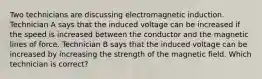 Two technicians are discussing electromagnetic induction. Technician A says that the induced voltage can be increased if the speed is increased between the conductor and the magnetic lines of force. Technician B says that the induced voltage can be increased by increasing the strength of the magnetic field. Which technician is​ correct?