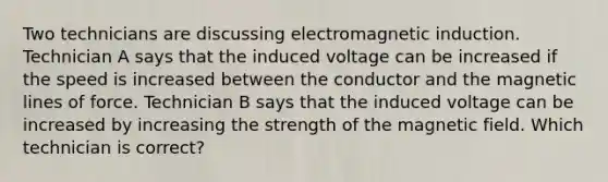 Two technicians are discussing electromagnetic induction. Technician A says that the induced voltage can be increased if the speed is increased between the conductor and the magnetic lines of force. Technician B says that the induced voltage can be increased by increasing the strength of the magnetic field. Which technician is​ correct?