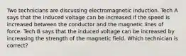 Two technicians are discussing electromagnetic induction. Tech A says that the induced voltage can be increased if the speed is increased between the conductor and the magnetic lines of force. Tech B says that the induced voltage can be increased by increasing the strength of the magnetic field. Which technician is correct?