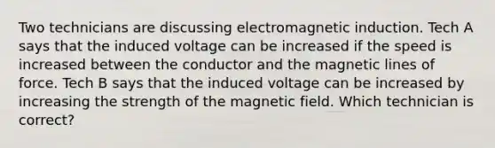 Two technicians are discussing electromagnetic induction. Tech A says that the induced voltage can be increased if the speed is increased between the conductor and the magnetic lines of force. Tech B says that the induced voltage can be increased by increasing the strength of the magnetic field. Which technician is correct?