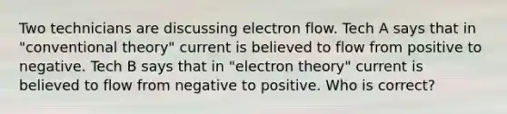 Two technicians are discussing electron flow. Tech A says that in "conventional theory" current is believed to flow from positive to negative. Tech B says that in "electron theory" current is believed to flow from negative to positive. Who is correct?