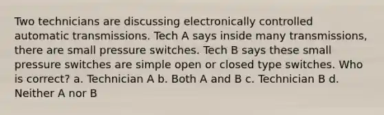 Two technicians are discussing electronically controlled automatic transmissions. Tech A says inside many transmissions, there are small pressure switches. Tech B says these small pressure switches are simple open or closed type switches. Who is correct? a. Technician A b. Both A and B c. Technician B d. Neither A nor B