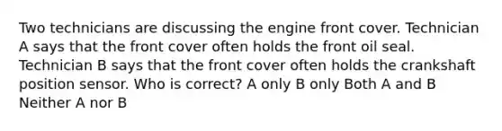 Two technicians are discussing the engine front cover. Technician A says that the front cover often holds the front oil seal. Technician B says that the front cover often holds the crankshaft position sensor. Who is correct? A only B only Both A and B Neither A nor B