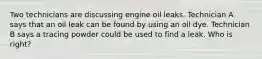 Two technicians are discussing engine oil leaks. Technician A says that an oil leak can be found by using an oil dye. Technician B says a tracing powder could be used to find a leak. Who is right?