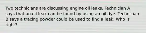 Two technicians are discussing engine oil leaks. Technician A says that an oil leak can be found by using an oil dye. Technician B says a tracing powder could be used to find a leak. Who is right?