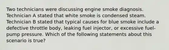 Two technicians were discussing engine smoke diagnosis. Technician A stated that white smoke is condensed steam. Technician B stated that typical causes for blue smoke include a defective throttle​ body, leaking fuel​ injector, or excessive​ fuel-pump pressure. Which of the following statements about this scenario is​ true?