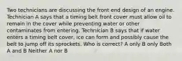 Two technicians are discussing the front end design of an engine. Technician A says that a timing belt front cover must allow oil to remain in the cover while preventing water or other contaminates from entering. Technician B says that if water enters a timing belt cover, ice can form and possibly cause the belt to jump off its sprockets. Who is correct? A only B only Both A and B Neither A nor B