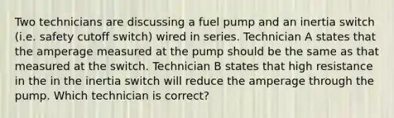 Two technicians are discussing a fuel pump and an inertia switch (i.e. safety cutoff switch) wired in series. Technician A states that the amperage measured at the pump should be the same as that measured at the switch. Technician B states that high resistance in the in the inertia switch will reduce the amperage through the pump. Which technician is correct?