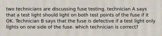 two technicians are discussing fuse testing. technician A says that a test light should light on both test points of the fuse if it OK. Technician B says that the fuse is defective if a test light only lights on one side of the fuse. which technician is correct?