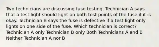 Two technicians are discussing fuse testing. Technician A says that a test light should light on both test points of the fuse if it is okay. Technician B says the fuse is defective if a test light only lights on one side of the fuse. Which technician is correct? Technician A only Technician B only Both Technicians A and B Neither Technician A nor B