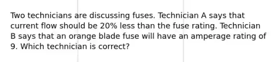 Two technicians are discussing fuses. Technician A says that current flow should be 20% less than the fuse rating. Technician B says that an orange blade fuse will have an amperage rating of 9. Which technician is correct?