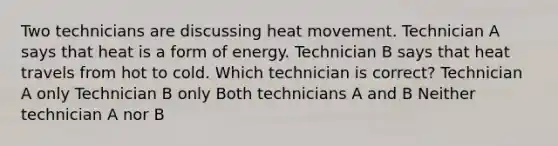 Two technicians are discussing heat movement. Technician A says that heat is a form of energy. Technician B says that heat travels from hot to cold. Which technician is correct? Technician A only Technician B only Both technicians A and B Neither technician A nor B