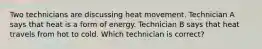 Two technicians are discussing heat movement. Technician A says that heat is a form of energy. Technician B says that heat travels from hot to cold. Which technician is correct?