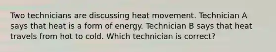 Two technicians are discussing heat movement. Technician A says that heat is a form of energy. Technician B says that heat travels from hot to cold. Which technician is correct?