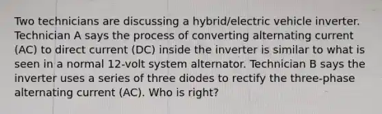 Two technicians are discussing a hybrid/electric vehicle inverter. Technician A says the process of converting alternating current (AC) to direct current (DC) inside the inverter is similar to what is seen in a normal 12-volt system alternator. Technician B says the inverter uses a series of three diodes to rectify the three-phase alternating current (AC). Who is right?