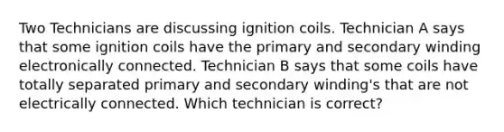 Two Technicians are discussing ignition coils. Technician A says that some ignition coils have the primary and secondary winding electronically connected. Technician B says that some coils have totally separated primary and secondary winding's that are not electrically connected. Which technician is correct?