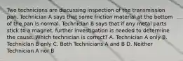 Two technicians are discussing inspection of the transmission pan. Technician A says that some friction material at the bottom of the pan is normal. Technician B says that if any metal parts stick to a magnet, further investigation is needed to determine the cause. Which technician is correct? A. Technician A only B. Technician B only C. Both Technicians A and B D. Neither Technician A nor B