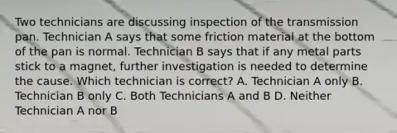 Two technicians are discussing inspection of the transmission pan. Technician A says that some friction material at the bottom of the pan is normal. Technician B says that if any metal parts stick to a magnet, further investigation is needed to determine the cause. Which technician is correct? A. Technician A only B. Technician B only C. Both Technicians A and B D. Neither Technician A nor B